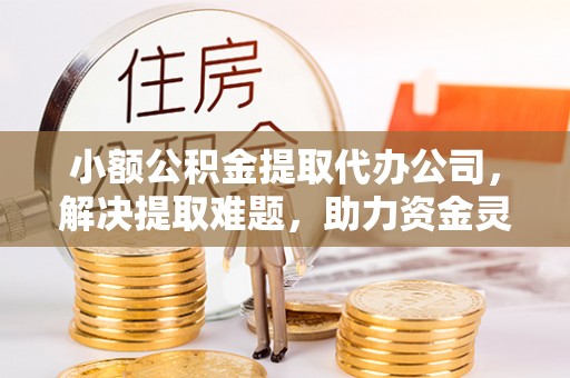 兴隆台小额公积金提取代办公司，解决提取难题，助力资金灵活使用